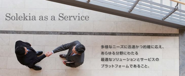 Solekia as a Service 多様なニーズに迅速かつ的確に応え、あらゆる分野にわたる最適なソリューションとサービスのプラットフォームであること。